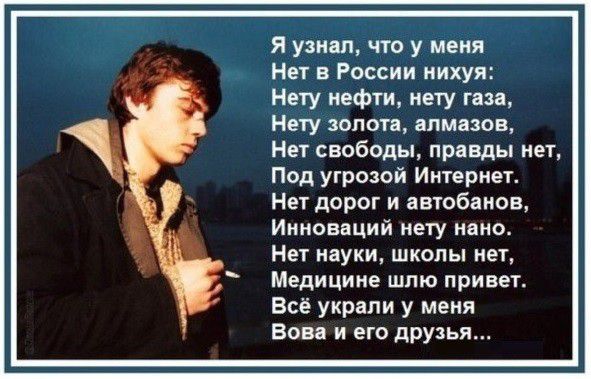 я узнал что у меня Нет в России нихуя Нету нефти нету газа Нету золота алмазов Нет свободы правды нет Под угрозай Ингернет Нет дорог и автобанов Инноваций мету нано Нет науки школы нет Медицине шпю привет Всё украли у меня Вова и его друзья