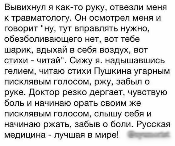 Вывихнул я както руку отвезли меня к травматологу Он осмотрел меня и говорит ну тут вправпять нужно обезболивающего нет вот тебе шарик вдыхай в себя воздух вот стихи читай Сижу я надышавшись гелием читаю стихи Пушкина угарным писклявым голосом ржу забыл о руке Доктор резко дергает чувствую боль и начинаю орать своим же писклявым голосом слышу себя и начинаю ржать забыв о боли Русская медицина лучш