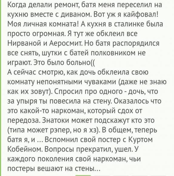 Когда делали ремонт батя меня переселил на кухню вместе с диваном Вот уж я кайфовал Моя личная комната А кухня в палинке была просто огромная Я тут же обклеип все Нирваной и Аеросмит Но батя распорядился все снять шутки с батей полковником не играют Это было больно А сейчас смотрю как дочь обклеила свою комнату непонятными чуваками даже не знаю как их зовут Спросил про одного дочь что за упыря ты 