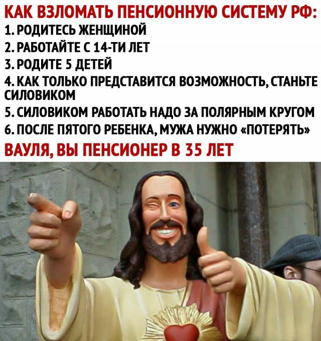 КАК ВЗЛОМАТЬ ПЕНСИОННУЮ СИСТЕМУ РФ молитесь женщиной 2 РАБОТАЙТЕ 14 ти лвт 3 РОДИТЕ 5 дЕТЕЙ 4 КАК ТОЛЬКО ПРЕДСТАВИТСЯ ВОЗМОЖНОСТЬ СТАНЬТЕ СИЛОВИКОМ 5 СИЛОВИКОМ РАБОТАТЬ НАДО ЗА ПОЛЯРНЫМ КРУГОМ 6 ПОСЛЕ ПЯТОГО РЕБЕНКА МУЖА НУЖНО ПОТЕРЯТЬ ВАУЛЯ ВЫ ПЕНСИОНЕР В 35 ЛЕТ