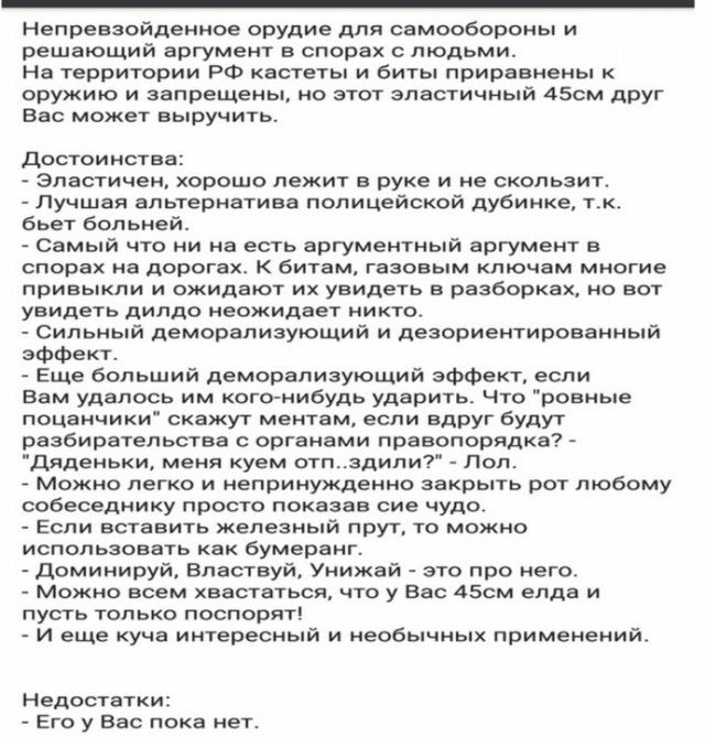 Непревзойденное орудие для самообороны и решаЮЩий аргумент в спорах с людьми На территории РФ кастеты и биты приравнены к оружию и запрещены но этот эластичный 45см друг вас может выручить Достоинства эластичен хорошо лежит в руке и не скользит Лучшая альтернатива полицейской дубинка тк бьет больней Самый что ни на есть аргументный аргумент в спорах на дорогах к битам газовым ключам многие привыкл