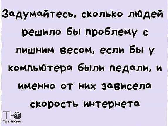 Задумайтесь сколько Одей решило бы проблему с ямщним весом если бы у компыОтере бЫли педали и именно от них зависела скорость интернете ТЮ г