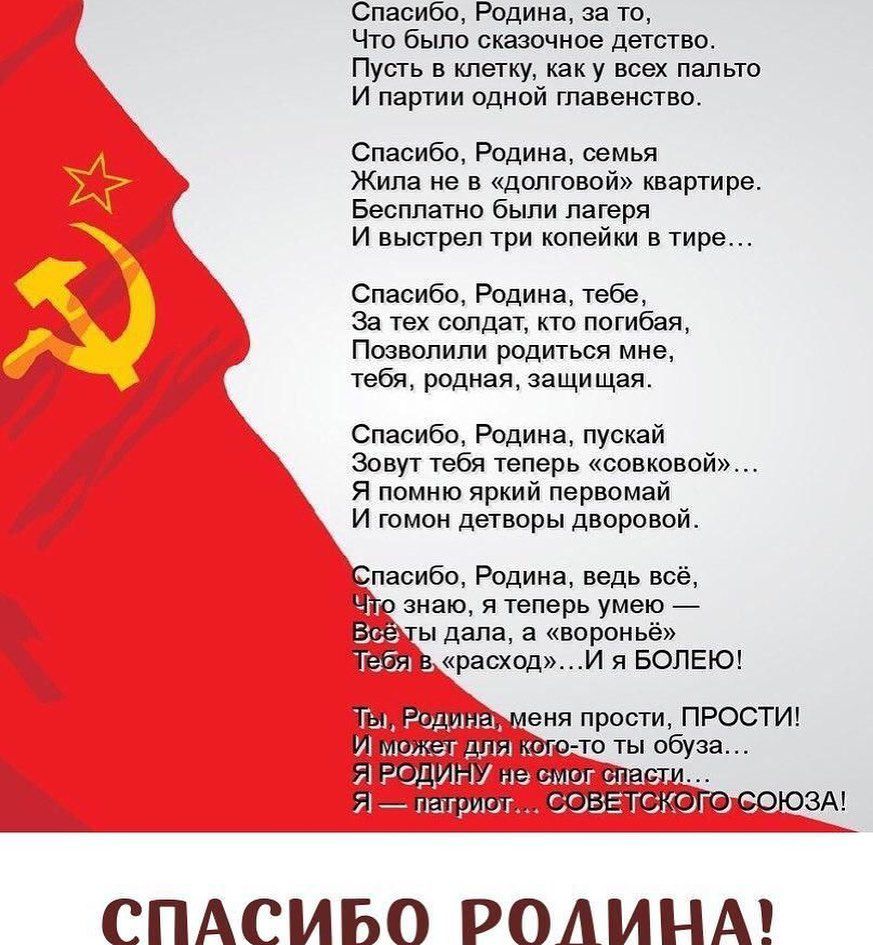 Спасибо Родина за то Что было сказочное детство Пусть в клетку как у всех пальто И партии одной главенство Спасибо Родина семья Жила не в долговой квартире Бесплатно были лагеря И выстрел три копейки в тире Спасибо Родина тебе За тех солдат кто погибая Позвопипи родиться мне тебя родная защищая Спасибо Родина пускай Зовут тебя теперь совковой Я помню яркий первомай И гомон детворы дворовой Спасибо