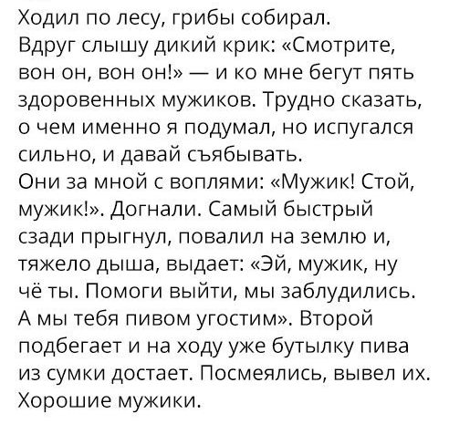 Ходил по лесу грибы собирал Вдруг слышу дикий крик Смотрите вон он вон он _ и ко мне бегут пять здоровенных мужиков Трудно сказать О ЧЕМ ИМЕННО Я подумал НО ИСПуГдЛСЯ сильно и давай съябывать Они за мной с воплями Мужик Стой мужик Догнали Самый быстрый СЗЭДИ ПРЫГНУЛ ПОВдЛИЛ на ЗЕМЛЮ И тяжело дыша выдает Эй мужик ну чё ты Помоги выйти мы заблудились А мы тебя пивом угостим Второй подбегает и на ход