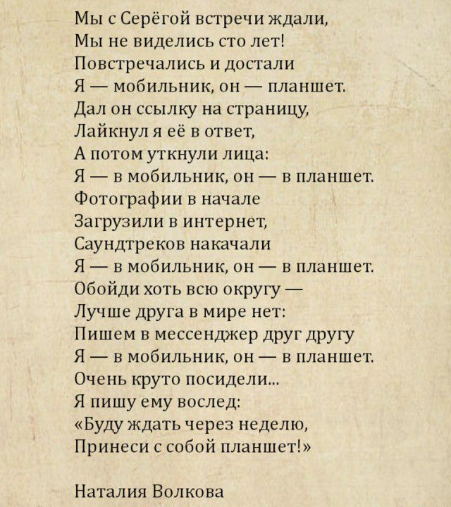 Мы с Серёгой встречи ждали Мы не виделись сто лет Повстречались и достали Я мобильник он планшет Дал он ссылку на страницу Лайкнул я её в ответ А потом уткнули лица Я на мобильник он в планшет Фотографии в начале Загрузили в интернет Саундтреков накачали Я в мобильник он в планшет Обойди хоть всю округу Лучше друга в мире нет Пишем в мессенджер друг другу Я в мобильник он в планшет Очень круто пос