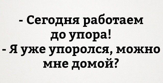 Сегодня работаем до упора Я уже упоролся можно мне домой