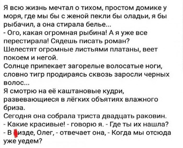 Я всю жизнь мечтал о тихом простом домике у моря где мы бы с женой пекли бы оладьи я бы рыбачил а она стирала белье Ого какая огромная рыбина А я уже все перестирапа Сядешь писать роман Шепестят огромные листьями платаны веет покоем и негой Солнце припекает загорелые волосатые ноги словно тигр продираясь сквозь заросли черных волос Я смотрю на её каштановые кудри развевающиеся в лёгких объятиях вл