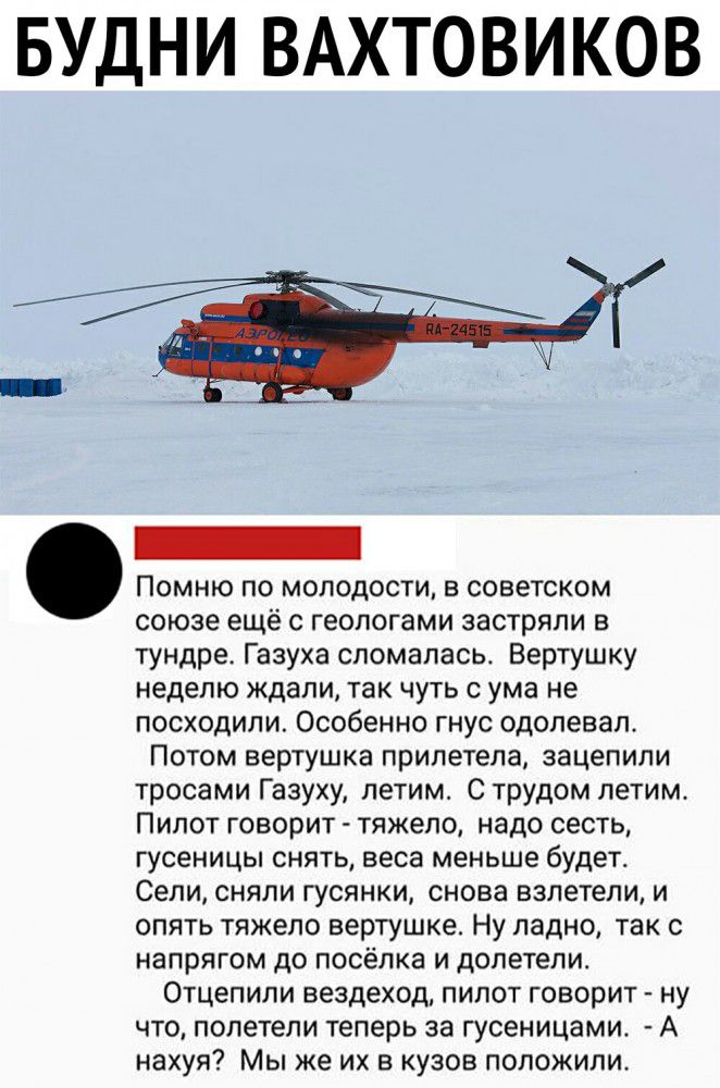 БУДНИ ВАХТОВИКОВ Помню по молодости в советском союзе ещё с геологами застряли в тундре Газуха сломалась Вертушку неделю ждали так чуть с ума не посходили Особенно гнус одолевал Потом вертушка прилетела зацепили тросами Газуху летим С трудом летим Пипот говорит тяжело надо сесть гусеницы снять веса меньше будет Сели сняли гусянки снова взлетели и опять тяжело вертушке Ну ладно так с напрягом до по