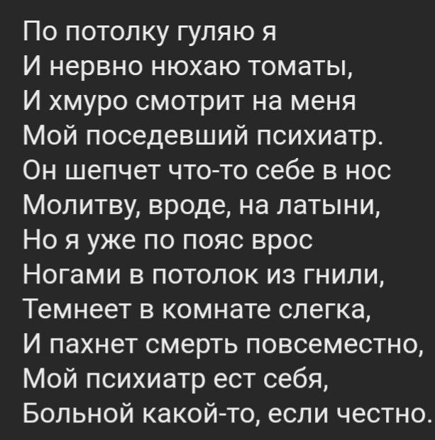 По потолку гуляю я И нервно нюхаю томаты И хмуро смотрит на меня Мой поседевший психиатр Он шепчет что то себе в нос Молитву вроде на латыни Но я уже по пояс врос Ногами в потолок из гнили Темнеет в комнате слегка И пахнет смерть повсеместно Мой психиатр ест себя Больной какойто если честно
