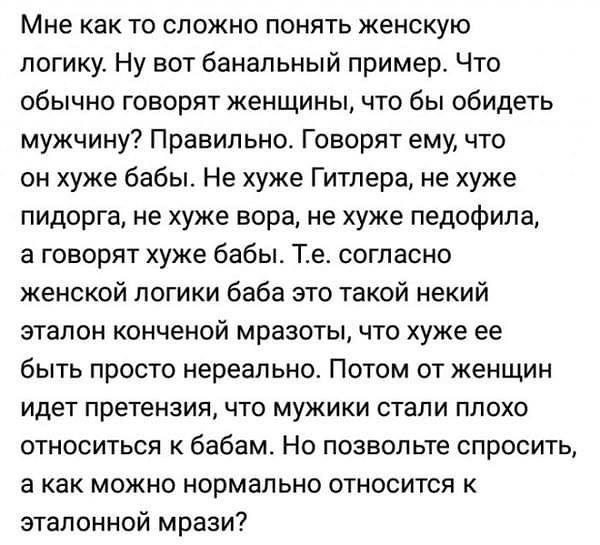 Мне как то сложно понять женскую логику Ну вот банальный пример Что обычно говорят женщины что бы обидеть мужчину Правильно Говорят ему что он хуже бабы Не хуже Гитлера не хуже пидорга не хуже вора не хуже педофила а говорят хуже бабы Те согласно женской логики баба это такой некий эталон конченой мразоты что хуже ее быть просто нереально Потом от женщин идет претензия что мужики стали плохо относ