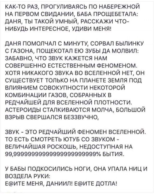 КАКТО РАЗ ПРОГУЛИВАЯСЬ ПО НАБЕРЕЖНОЙ НА ПЕРВОМ СВИДАНИИ БАБА ПРОЩЕБЕТАЛА ДАНЯ ТЫ ТАКОЙ УМНЫЙ РАССКАЖИ ЧТО НИБУДЬ ИНТЕРЕСНОЕ УДИВИ МЕНЯ дАня ПОМОЛЧАП с минуту СОРВАЛ выпинку с ГАЗОНА пощекомп ею зувы ДА молвил ЗАБАВНО что звук КАЖЕТСЯ НАМ совершенно естественным Феноменом хотя НИКАКОГО ЗВУКА во вселенной нет он существует только НА ПЛАНЕТЕ земля под влиянием совокупности некоторой комвиншии ГАЗОВ С
