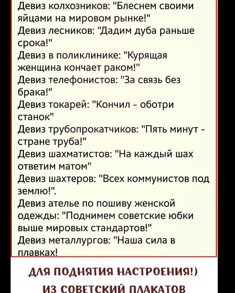 Девиз колхозников Бпеснем своими яйцами на мировом рынке Девиз лесников Дадим дуба раньше срока Девиз в поликлинике Курящая женщина кончает раком Девиз телефонистов За связь без брака Девиз токарей Кончил оботри станок Девиз трубопрокатчиков Пять минут стране труба Девиз шахматистов На каждый шах ответим матом Девиз шахтеров Всех коммунистов под землю Девиз ателье по пошиву женской одежды Поднимем