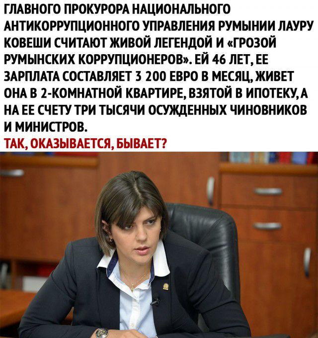 ГЛАВНОГО ПРОКУРОРА НАЦИОНАЛЬНОГО АНТИКОРРУПЦИОННОГО УПРАВЛЕНИЯ РУМЫНИИ ЛАУРУ КОВЕШИ СЧИТАЮТ ЖИВОЙ ЛЕГЕНДОЙ И ГРОЗОЙ РУМЫНСКИХ КОРРУПЦИОНЕРОВ ЕЙ 46 ЛЕТ ЕЕ ЗАРПЛАТА СОСТАВЛЯЕТ 3 200 ЕВРО В МЕСЯЦ ЖИВЕТ ОНА В 2 КОМНАТНОИ КВАРТИРЕ ВЗЯТОЙ В ИПОТЕКУА НА ЕЕ СЧЕТУ ТРИ ТЫСЯЧИ ОСУЖДЕННЫХ ЧИНОВНИКОВ И МИНИСТРОВ ТАК ОКАЗЫВАЕТСЯ БЫВАЕТ