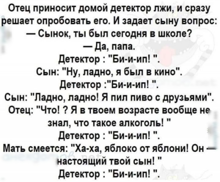 Отец приносит домой детектор лжи и сразу решает опробовать его И задает сыну вопрос Сынок ты был сегодня в школе Да папа Детектор Би и ип Сын Ну ладно я был в кино Детектор Би и ип Сын Ладно ладно Я пил пиво с друзьями Отец Что Я в твоем возрасте вообще не знал что такое алкоголь детектор Бии ип Мать смеется Ха ха яблоко от яблони Он настоящий твой сын Детектор Би и ип