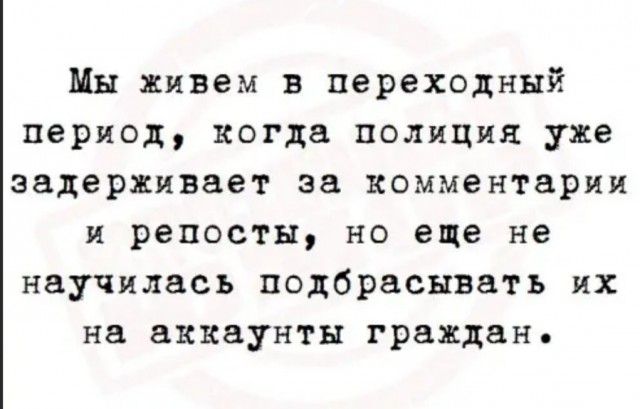 Мы живем в переходный период когда полиция уже задерживает за комментарии и репосты но еще не научилась подбрасывать их на аккаунты граждан