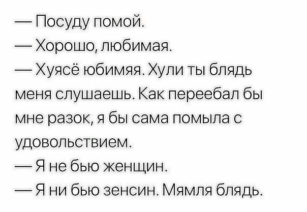 Посуду помой Хорошо любимая Хуясё юбимяя Хули ты блядь меня слушаешь Как переебап бы мне разок я бы сама помыла с удовольствием Я не бью женщин Я ни бью зенсин Мямля блядь