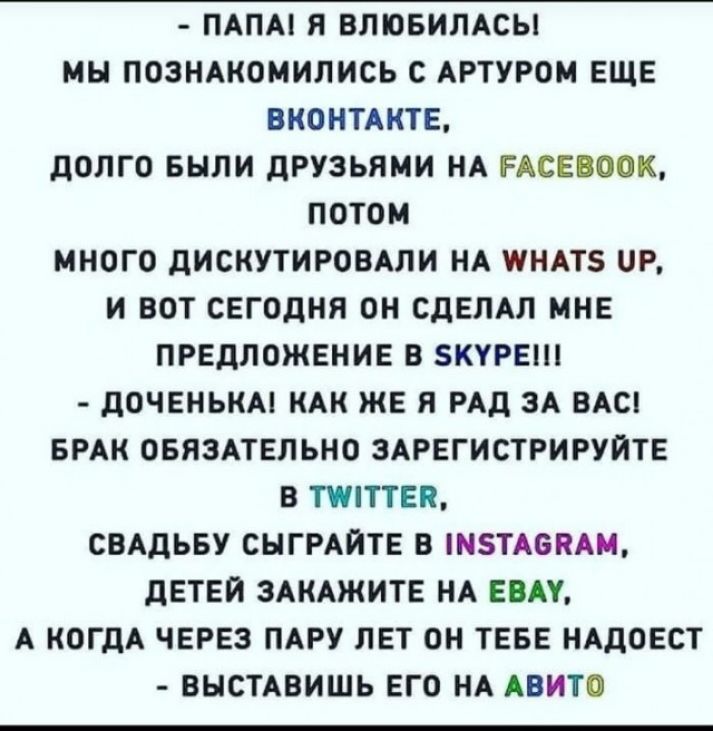 ПАПА Я ВПЮБИЛАСЫ МН ПОЗНАКОМИЛИСЬ С АРТУРОМ ЕЩЕ ВКОНТАКТЕ ДОЛГО БЫЛИ ДРУЗЬЯМИ НА РАСЕВООК ПОТОМ МНОГО ДИСКУТИРОВАЛИ НА ПНАТЗ Р И ВОТ СЕГОДНЯ ОН СДЕЛАЛ МНЕ ПРЕДЛОЖЕНИЕ В БКУРЕШ ДОЧЕНЬКА КАК ЖЕ Я РАД ЗА ВАС БРАК ОБЯЗАТЕЛЬНО ЗАРЕГИСТРИРУЙТЕ В ТТЕП СВАДЬБУ СНГРАЙТЕ В НТА6КАМ ДЕТЕЙ ЗАКАЖИТЕ НА ЕВАУ А КОГДА ЧЕРЕЗ ПАРУ ЛЕТ ОН ТЕБЕ НАДОЕСТ ВЫСТАВИШЬ ЕГО НА АВИТО