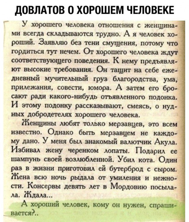 ДОВЛАТОВ 0 ХОРОШЕМ ЧЕЛОВЕКЕ У хорошего человека отношения с женщина ми всегда складываются трудно А я человек хо роший Заявляю без тени смущения поюму что гордиться тук нечем От хорошего человека ждут соогвегствующею поведения К нему предъявля ют высокие требования Он тащит на себе еже дневный мучтельньй груз благородсгва ума приложения совести юмора А затем его бро и сают ради какого нибудь оггья