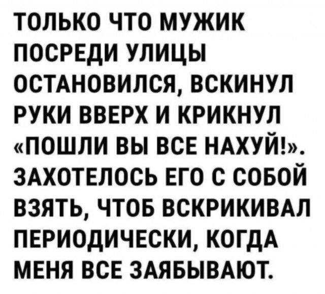 ТОЛЬКО ЧТО МУЖИК ПОСРЕДИ УЛИЦЫ ОСТАНОВИЛСЯ ВСКИНУЛ РУКИ ВВЕРХ И КРИКНУЛ ПОШЛИ ВЫ ВСЕ НАХУЙ ЗАХОТЕЛОСЬ ЕГО С СОБОЙ ВЗЯТЬ ЧТОБ ВСКРИКИВАЛ ПЕРИОДИЧЕСКИ КОГДА МЕНЯ ВСЕ ЗАЯБЫВАЮТ