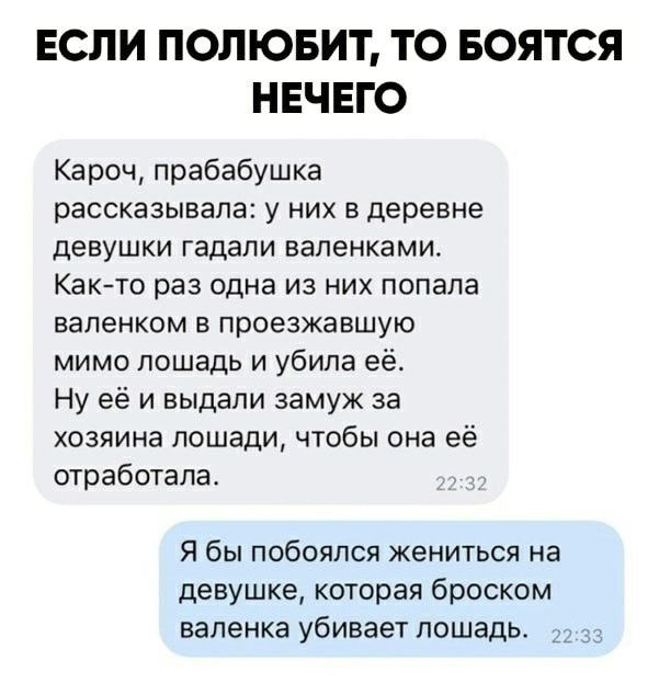 ЕСЛИ ПОЛЮБИТ ТО БОЯТСЯ НЕЧЕГО Кароч прабабушка рассказывала у них в деревне девушки гадали вапенками Както раз одна из них попала вапенком в проезжавшую мимо лошадь и убила её Ну её и выдали замуж за хозяина лошади чтобы она её отработала Я бы побоялся жениться на девушке которая броском валенка убивает лошадь