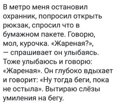 В метро меня остановил охранник попросил открыть рюкзак спросил что в бумажном пакете Говорю мол курочка Жареная спрашивает он улыбаясь Тоже улыбаюсь и говорю Жареная Он глубоко вдыхает и говорит Ну тогда беги пока не остыла Вытираю слёзы умиления на бегу