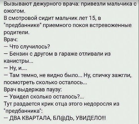 Вызывают дежурного врача привезли мальчика с ожогом В смотровой сидит мальчик лет 15 в предбаннике приемного покоя встревоженные родители Врач Что случилось Бензин с другом в гараже отливали из канистры Ну и 4 Там темно не видно было Ну спичку зажгли посмотреть сколько осталось Врач выдержав паузу Увидел сколько осталось Тут раздается крик отца этого недоросля из предбаннике _ ДВА КВАРТАЛА БЛДЬ УВ