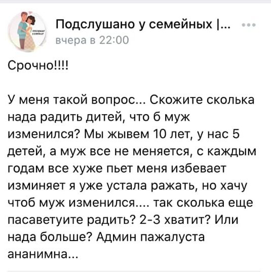 Подспушано у семейных В46ЗЭ в 22 00 Срочно У меня такой вопрос Скожите сколька нада радить дитей что б муж изменился Мы жывем 10 лет у нас 5 детей а муж все не меняется с каждым годам все хуже пьет меня избевает изминяет я уже устала ражать но хачу чтоб муж изменился так сколька еще пасаветуите радить 23 хватит Ипи нада больше Админ пажапуста ананимна