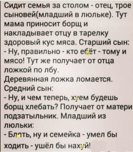 Сидит семья за столом отец трое сыиовеймпадший в люльке Тут мама приносит борщ и накладывает отцу в тарелку здоровый кус мяса Старший сын Ну правильно кто ебёт тому и мясо Тут же получает от отца ложкой по лбу деревянная ложка ломается Средний сын Ну и чем теперь хуем будешь борщ хлебать Получает от матери подзатыльник Младший из люльки Блять ну и семейка умел бы ходить ушёл бы нахуй