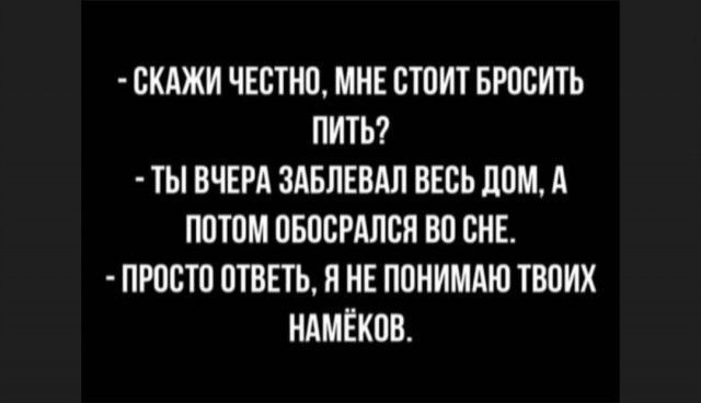 СКАЖИ ЧЕОТНО МНЕ СТОИТ БРОСИТЬ ПИТЬ ТЫ ВЧЕРА ЗАБПЕВАЛ ВЕСЬ ЛОМ А ПОТОМ ОБООРАЛОЯ ВО ОНЕ ПРОСТО ОТВЕТЬ Я НЕ ПОНИМАЮ ТВОИХ НАМЕКОВ