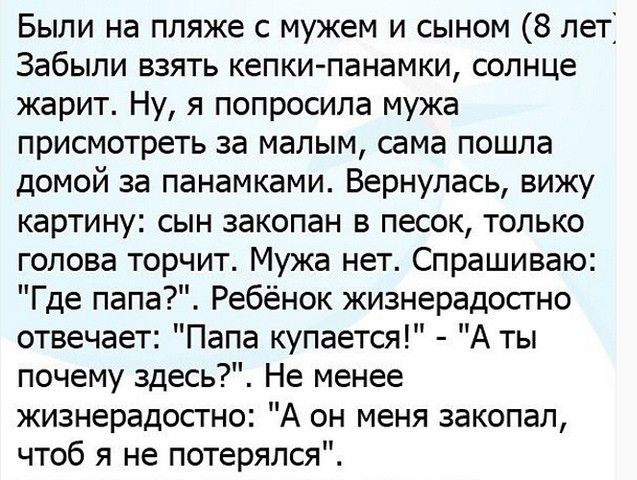 Были на пляже с мужем и сыном 8 лет Забыли взять кепки панамки солнце жарит Ну я попросила мужа присмотреть за малым сама пошла домой за панамками Вернулась вижу картину сын закопан в песок только голова торчит Мужа нет Спрашиваю Где папа Ребёнок жизнерадостно отвечает Папа купается А ты почему здесь Не менее жизнерадостно А он меня закопал чтоб я не потерялся