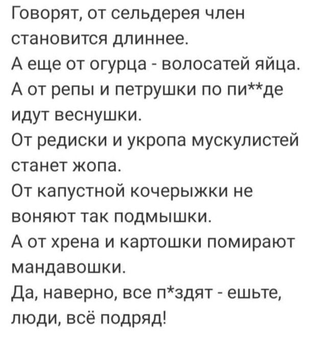 Говорят от сельдерея член становится длиннее А еще от огурца волосатей яйца А от репы и петрушки по пиде идут веснушки От редиски и укропа мускулистей станет жопа От капустной кочерыжки не воняют так подмышки А от хрена и картошки помирают мандавошки Да наверно все пздят ешьте люди всё подряд