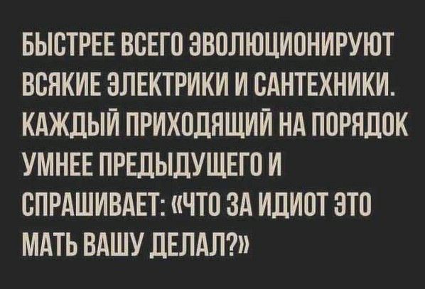 БЫСТРЕЕ ВСЕГО ЭВОЛЮЦИОНИРУЮТ ВВНКИЕ ЗЛЕКТРИКИ И САНТЕХНИКИ КАЖДЫЙ ПРИХОДЯЩИИ НА ПОРНДПК УМНЕЕ ПРЕДЫДУЩЕГП И СПРАШИВАЕТ ЧТП ЗА ИДИОТ ЭТО МАТЬ ВАШУ ДЕЛАЛ