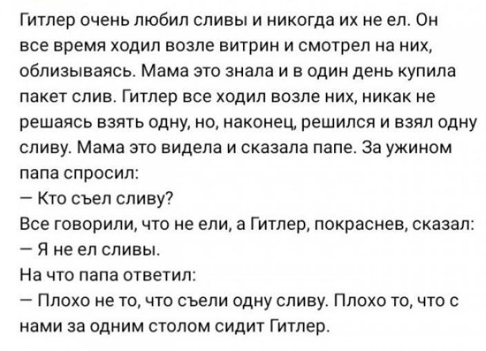 Гитлер очень любил сливы и никогда их не ел Он все время ходил возле витрин и смотрел на них облизываясь Мама это знала и в один день купила пакет слив Гитлер все ходил возле них никак не решаясь взять одну но наконец решился и взял одну сливу Мама это видела и сказала папе За ужином папа спросил Кто съел сливу Все говорили что не ели а Гитлер покраснев сказал Я не ел сливы На что папа ответил Пло