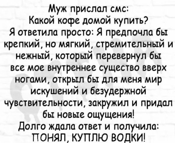 Муж прислал смс Какой кофе домой купить Я ответила просто Я предпочла бы крепкий но мягкий стремительный и нежный который перевернул бы все мое внутреннее существо вверх ногами открыл бы для меня мир искушений и безудержной чувствительности закружил и придал бы новые ощущения Долго ждала ответ и получила ПОНЯЛ КУПЛЮ ВОДКИ
