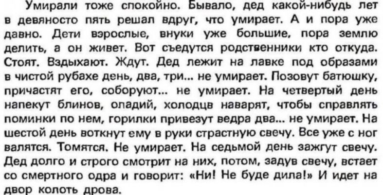 Умирали тоже спокойно Бывало дед какой нибудь лет в девяносто пять решал вдруг что умирает А и пора уже давно Дети взрослые внуки уже большие пора землю делить а он живет Вот съедутся родсгвенНИки кто откуда Стоят Вздыхают Ждут дед лежит на лавке под образами в чистой рубахе день два три не умирает Позовут батюшку причастит его соборуют не умирает На четвертый день нвпекут блинов опадий хоподцв на