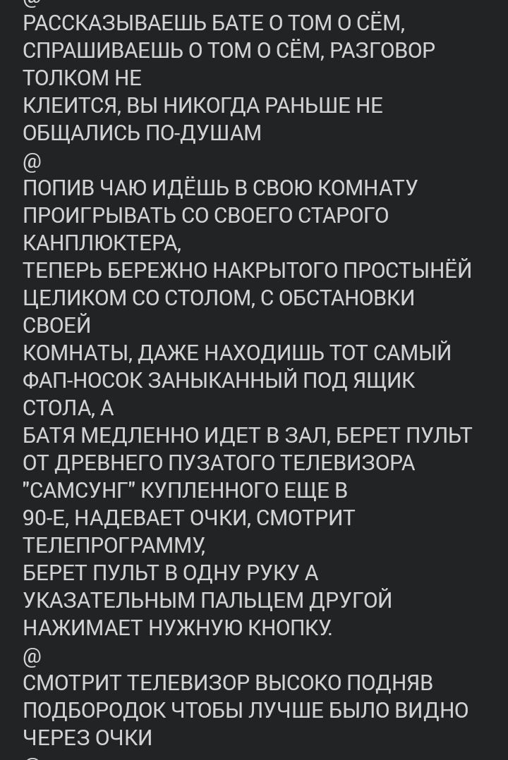 РАССКАЗЫВАЕШЬ БАТЕ о том О сЕм СПРАШИВАЕШЬ О том О сЕм РАЗГОВОР толком НЕ КЛЕИТСЯ вы НИКОГДА РАНЬШЕ НЕ ОБЩАЛИСЬ ПО ДУШАМ попив ЧАЮ идЕшь в свою КОМНАТУ ПРОИГРЫВАТЬ со СВОЕГО СТАРОГО КАНПЛЮКТЕРА ТЕПЕРЬ БЕРЕЖНО НАКРЫТОГО ПРОСТЫНЁЙ ЦЕЛИКОМ со столом с ОБСТАНОВКИ СВОЕЙ КОМНАТЫ ДАЖЕ НАХОДИШЬ тот САМЫЙ ФАПНОСОК ЗАНЫКАННЫЙ под ящик СТОЛА А БАТЯ МЕДЛЕННО ИДЕТ в ЗАЛ БЕРЕТ пульт ОТ ДРЕВНЕГО ПУЗАТОГО ТЕЛЕВИЗ