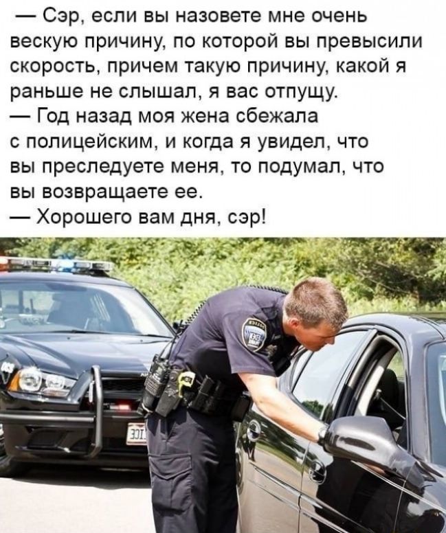Сэр если вы назовете мне очень вескую причину по которой вы превысили скорость причем такую причину какой я раньше не слышал я вас отпущу Год назад моя жена сбежала с полицейским и когда я увидел что вы преследуете меня то подумал что вы возвращаете ее Хорошего вам дня сэр