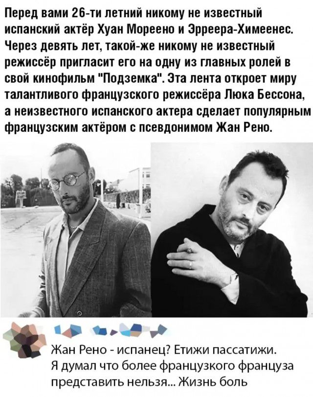 Перед вами 26 ти летний никому не известный испанский актёр Хуан Мореено и Эрреера Химеенес Через девять лет такойже никому не известный режиссёр пригласит его на одну из главных ролей в свой кинофильм Подземка эта лента откроет миру талантливого французского режиссёра Люка Бессона а неизвестного испанского актера сделает популярным французским актёром с псевдонимом Жан Рено 41 3 Жан Рено испанец 