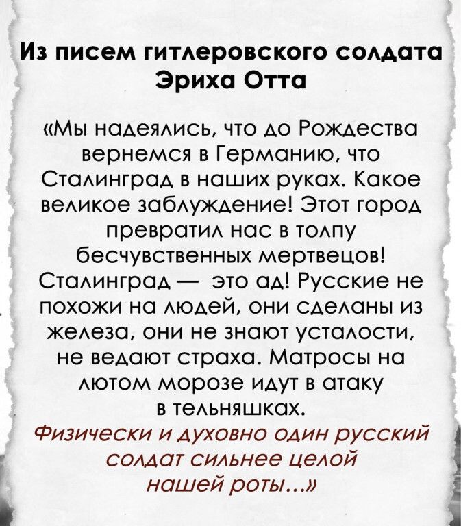 Из писем гимеровского сомата Эриха Отта Мы наАеЯАись что АО Рождества вернемся в Германию что СтаАинграА в наших руках Какое веАикое ЗОбАУЖАение Этот город преврати нас в ТОАПУ бесчувственных мертвецов СтаАинграА это ОА Русские не похожи на Аюдей они сдеАаны из жеАеза они не знают устаюсти не веАают страха Матросы на АЮТОМ морозе идут в атаку в теАьняшках Физически и духовно один русский солдат си