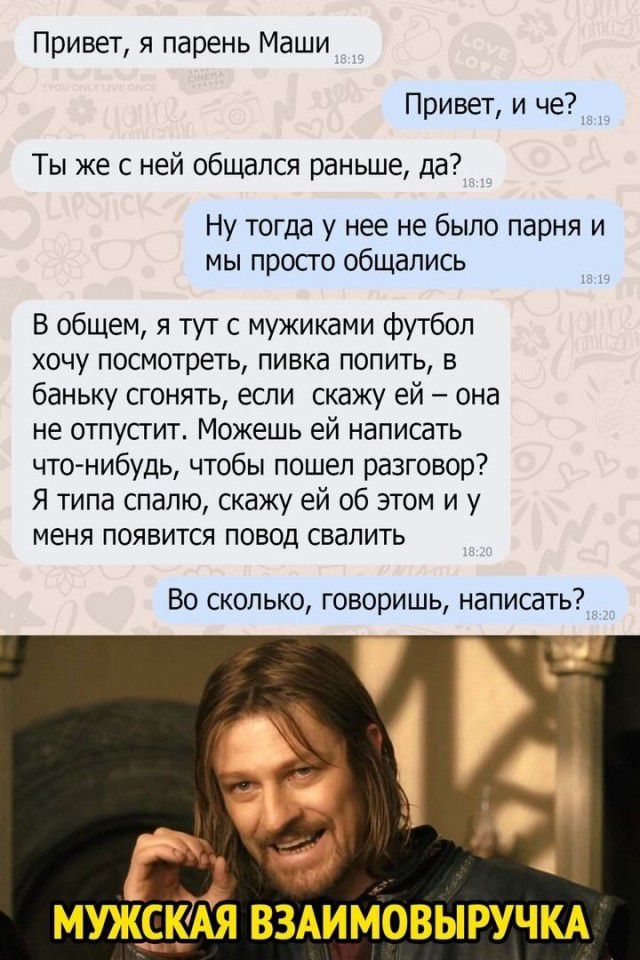 Привет я парень Маши Привет и че _ Ты же с ней общался раньше да Ну тогда у нее не было парня и мы просго общались В общем я тут с мужиками футбол хочу посмотреть пивка попить в баньку сгонять если скажу ей она не отпусгит Можешь ей написать чтонибудь чтобы пошел разговор Я типа спалю скажу ей об этом и у меня появится повод свалить Во сколько говоришь написать ГЗ МУЖ9М ВЗАИМОВЫРУЧКА