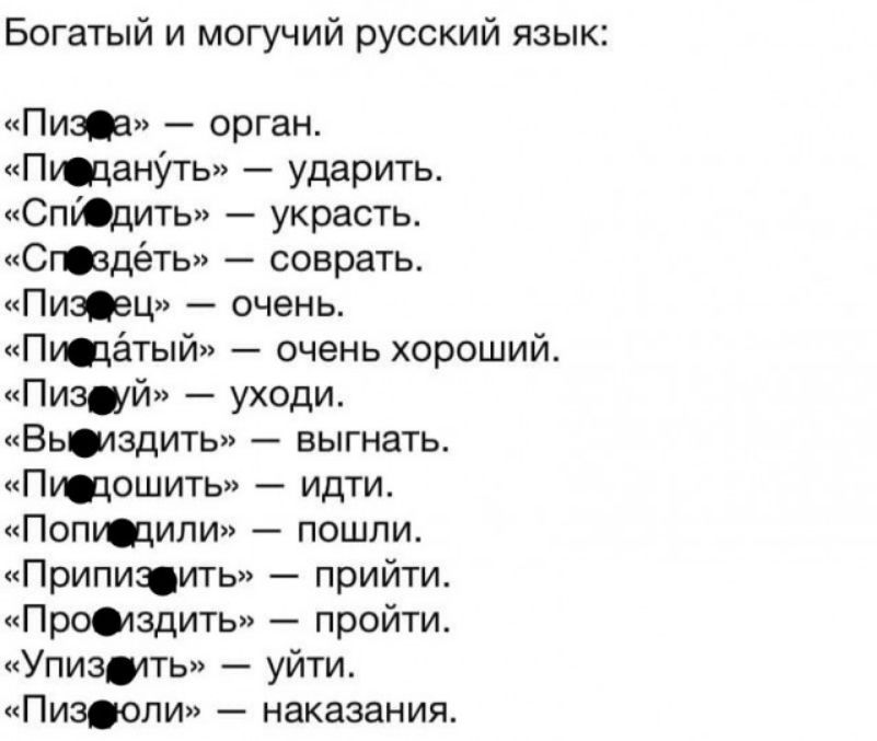 Богатый и могучий русский язык Пит орган ПюцанУть ударить СпЮдить украсть Стдёть соврать Пизец очень Пщётый очень хороший Пизщй уходи Вьшздить выгнать Птошить идти Поптили пошли Приписить прийти Промздить пройти Упизтть уйти Пизюли наказания