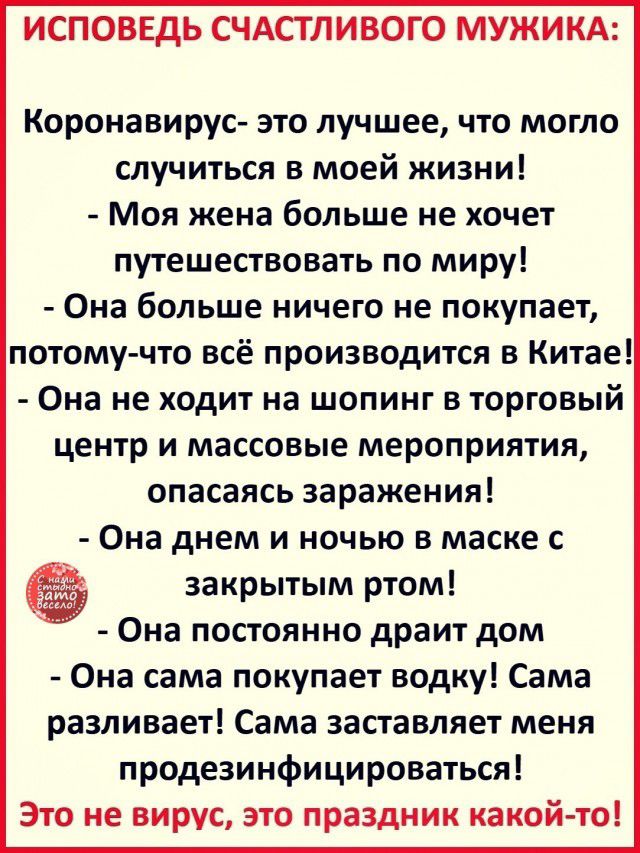 ИСПОВЕДЬ СЧАСТЛИВОГО МУЖИКА Коронавирус это лучшее что могло случиться в моей жизни Моя жена больше не хочет путешествовать по миру Она больше ничего не покупает потому что всё производится в Китае Она не ходит на шопинг в торговый центр и массовые мероприятия опасаясь заражения Она днем и ночью в маске с закрытым ртом Она постоянно драит дом Она сама покупает водку Сама разливает Сама заставляет 