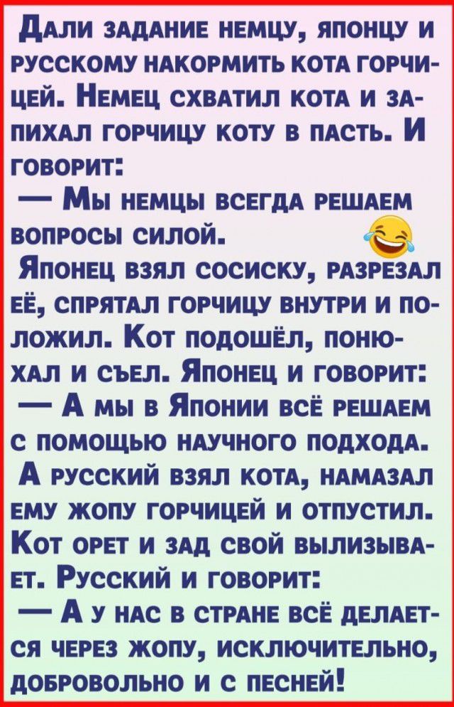 ддли зАдАние немцу японцу и русскому ндкормить котя горчи цей Немец схвятил котя и зд пихдл горчицу коту в иАсть И говорит Мы немцы всегдА решдем вопросы силой е_ Японец взял сосиску рдзрездл ЕЁ спрятял горчицу внутри и по ложил Кот подошёл поню хдл и съел Японец и говорит А мы в Японии всЁ решдем с помощью нАучного подходя А русский взял котя НАМАЗАЛ ему жопу горчицей и отпустил Кот орет и зАд св
