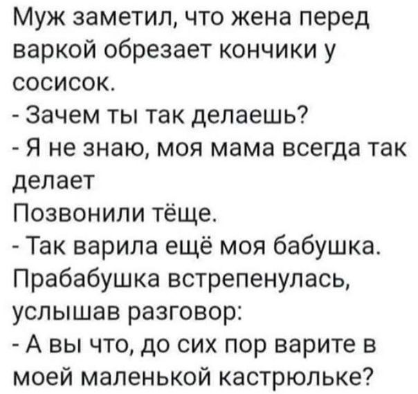 Муж заметил что жена перед варкой обрезает кончики у сосисок Зачем ты так делаешь Я не знаю моя мама всегда так делает Позвонили тёще Так варила ещё моя бабушка Прабабушка встрепенулась услышав разговор А вы что до сих пор варите в моей маленькой кастрюльке
