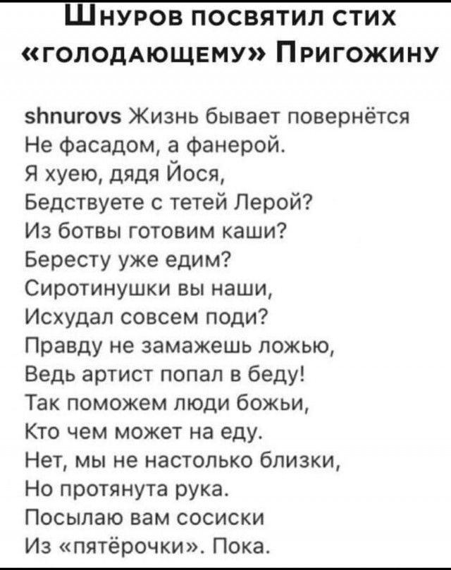 Шнуров посвятил стих голодАющвму Пригожину Ьпигоу5 Жизнь бывает повернётся Не фасадом а Фанерой Я хуею дядя Йося Бедствуете с тетей Лерой Из ботвы готовим каши Бересту уже едим Сиротинушки вы наши Исхудал совсем поди Правду не замажешь ложью Ведь артист попал в беду Так поможем люди божьи Кто чем может на еду Нет мы не настолько близки Но протянута рука Посылаю вам сосиски Из пятёрочки Пока