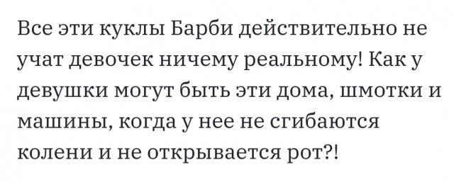Все эти куклы Барби действительно не учат девочек ничему реальному Как у девушки могут быть эти дома шмотки и машины когда у нее не сгибаются колени и не открывается рот