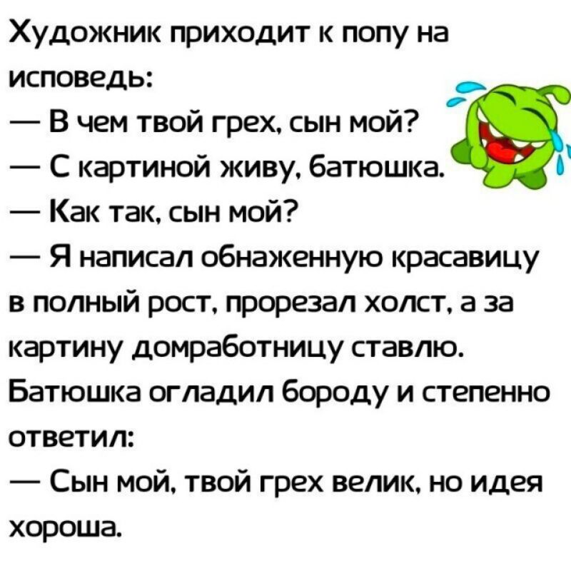 Художник приходит к попу на исповедь _ В чем твой грех сын мой С картиной живу батюшка Как так сын мой Я написал обнаженную красавицу в полный рост прорезал холст а за картину домработницу ставлю Батюшка огладил бороду и степенно ответил Сын мой твой грех велик но идея хороша