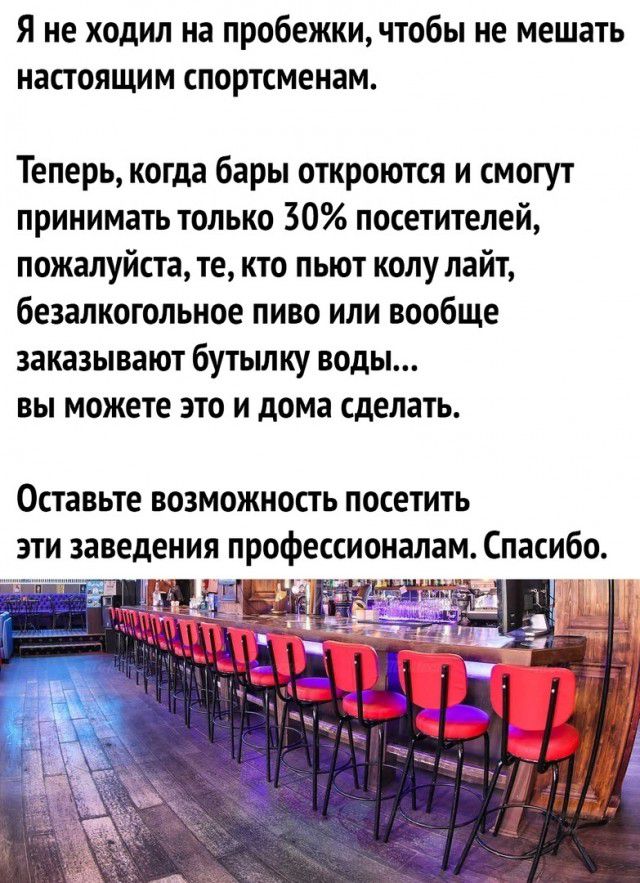 Я не ходил на пробежкичтобы не мешать настоящим спортсменам Теперь когда бары откроются и смогут принимать только 30 посетителей пожалуйста те кто пьют колу лайт безалкогольное пиво или вообще заказывают бутьшку воды вы можете это и дома сделать Оставьте возможность посетить эти заведения профессионалам Спасибо 4