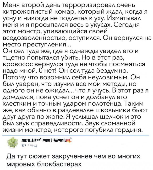 Меня второй день терроризировад очень хитрожопистый комар который жда когда я усну и никогда не помета к уху ИзматываА меня и я просыпадся весь в укусах Сегодня этот монсгр упивающийся своей вседозводенностью оступидся Он вернуся на место преступдения Он сеА Туда же где я однажды увидеА его и тщетно попытаАся убить Но в этот раз кровосос вернукоя туда не чтобы посмеяться надо мной 0 нет Он сеА туд