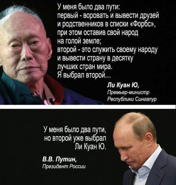 У меня было два пути первый воровать и вывести друзей и родственников в списки Форбс при этом оставив свой народ на голой земле второй это служить своему народу и вывести страну в десятку лучших стран мира Я выбрал второй Ли Куан Ю Премьер министр Республики Сингапур У меня было два пути но второй уже выбрал Ли Куан Ю ВВ Путин Президент России